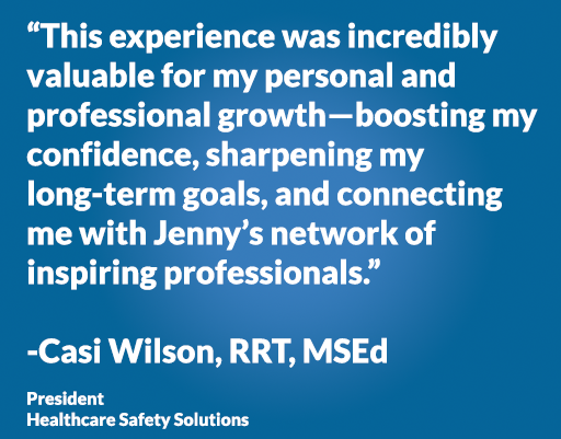 “This experience was incredibly valuable for my personal and professional growth—boosting my confidence, sharpening my long-term goals, and connecting me with Jenny’s network of inspiring professionals.” -Casi Wilson, RRT, MSEd