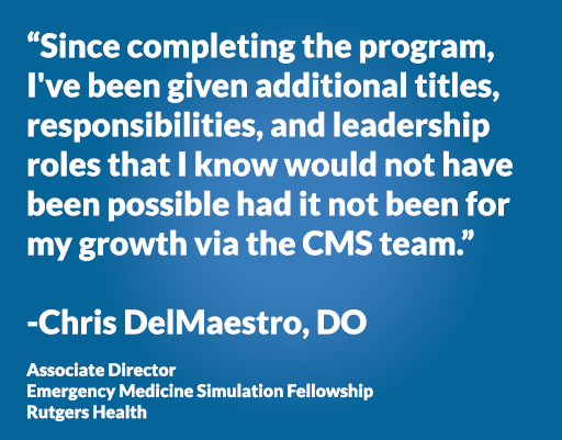 “Since completing the program, I've been given additional titles, responsibilities, and leadership roles that I know would not have been possible had it not been for my growth via the CMS team.” -Chris DelMaestro, DO Associate Director Emergency Medicine Simulation Fellowship Rutgers Health
