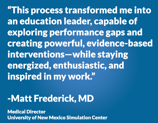 “This process transformed me into an education leader, capable of exploring performance gaps and creating powerful, evidence-based interventions—while staying energized, enthusiastic, and inspired in my work.” -Matt Frederick, MD Medical Director University of New Mexico Simulation Center